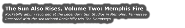 THE SUN ALSO RISES, VOLUME TWO: MEMPHIS FIRE Rockabilly album recorded at the Legendary Sun Studios in Memphis, Tennessee Recorded with the sensational Rockabilly trio The Dempseys