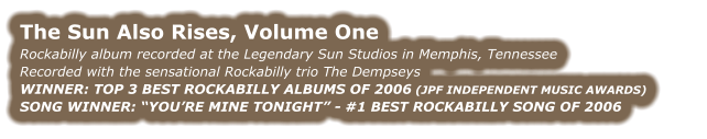 THE SUN ALSO RISES, VOLUME ONE Rockabilly album recorded at the Legendary Sun Studios in Memphis, Tennessee Recorded with the sensational Rockabilly trio The Dempseys WINNER: TOP 3 BEST ROCKABILLY ALBUMS OF 2006 (JPF INDEPENDENT MUSIC AWARDS) SONG WINNER: “YOU’RE MINE TONIGHT” - #1 BEST ROCKABILLY SONG OF 2006