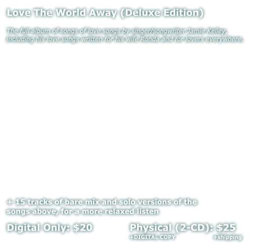 Love The World Away (Deluxe Edition)  The full album of songs of love songs by singer/songwriter Jamie Kelley, including his love songs written for his wife Ronda and for lovers everywhere.              + 15 tracks of bare mix and solo versions of the  songs above, for a more relaxed listen  Digital Only: $20            Physical (2-CD): $25      +DIGITAL COPY                      +shipping